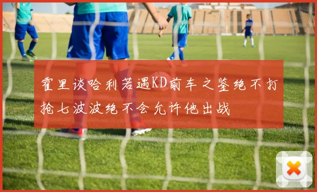 霍里谈哈利若遇KD前车之鉴绝不打抢七波波绝不会允许他出战