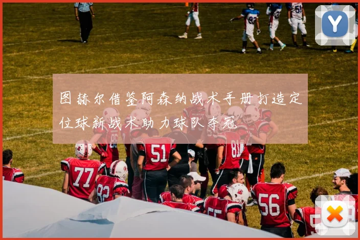 图赫尔借鉴阿森纳战术手册打造定位球新战术助力球队夺冠