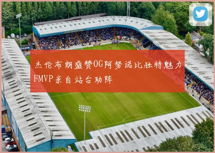 杰伦布朗盛赞OG阿努诺比独特魅力FMVP亲自站台助阵