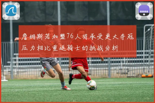 詹姆斯若加盟76人将承受更大夺冠压力相比重返骑士的挑战分析