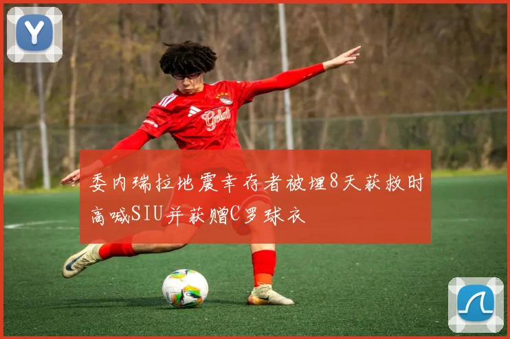 委内瑞拉地震幸存者被埋8天获救时高喊SIU并获赠C罗球衣