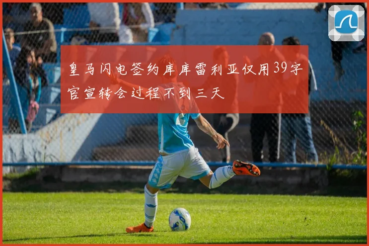 皇马闪电签约库库雷利亚仅用39字官宣转会过程不到三天