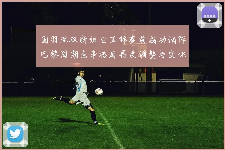 国羽混双新组合亚锦赛前成功试阵巴黎周期竞争格局再度调整与变化