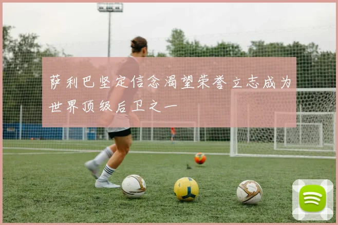 萨利巴坚定信念渴望荣誉立志成为世界顶级后卫之一