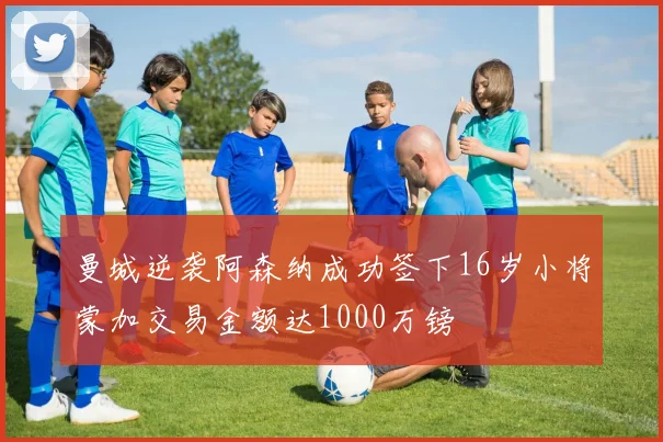 曼城逆袭阿森纳成功签下16岁小将蒙加交易金额达1000万镑