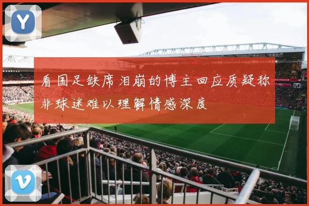 看国足缺席泪崩的博主回应质疑称非球迷难以理解情感深度