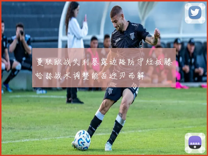 曼联欧战失利暴露边路防守短板滕哈赫战术调整能否迎刃而解