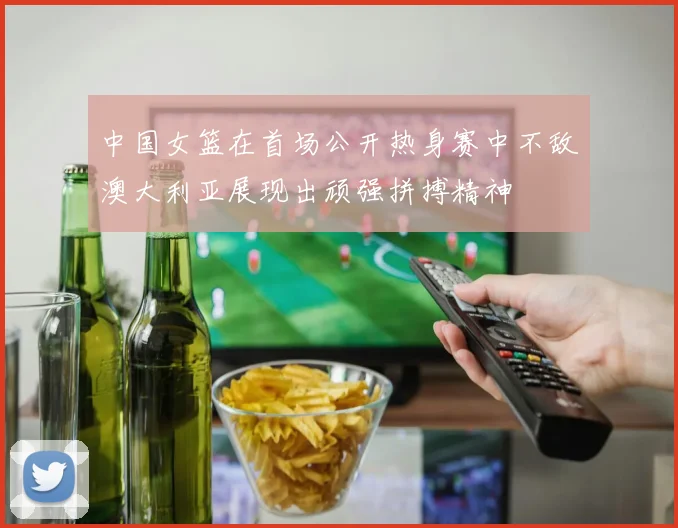 中国女篮在首场公开热身赛中不敌澳大利亚展现出顽强拼搏精神