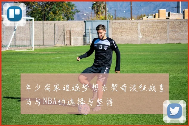 年少离家追逐梦想东契奇谈征战皇马与NBA的选择与坚持