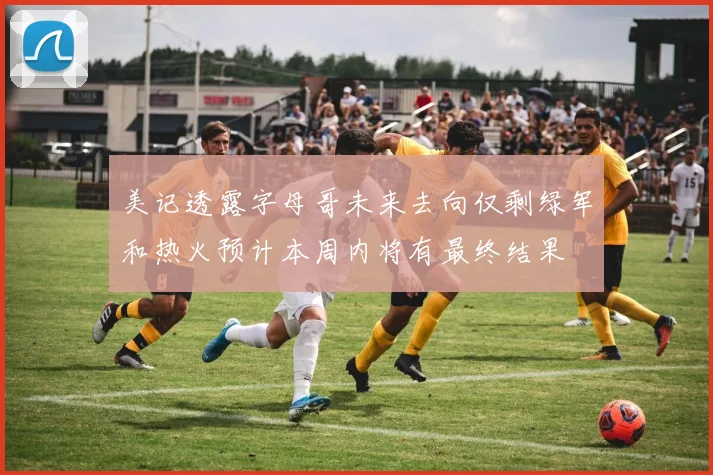 美记透露字母哥未来去向仅剩绿军和热火预计本周内将有最终结果