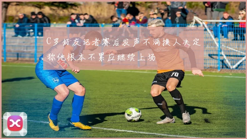 C罗好友记者赛后发声不满换人决定称他根本不累应继续上场