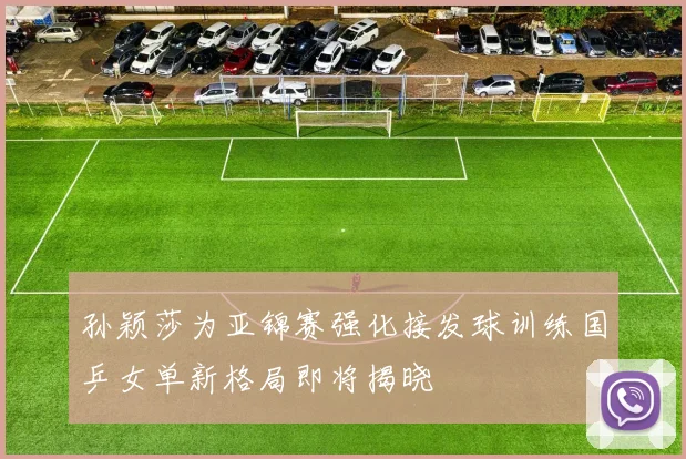 孙颖莎为亚锦赛强化接发球训练国乒女单新格局即将揭晓