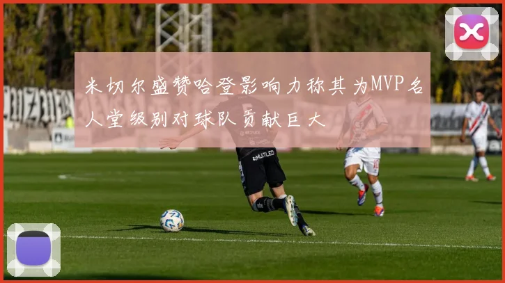 米切尔盛赞哈登影响力称其为MVP名人堂级别对球队贡献巨大