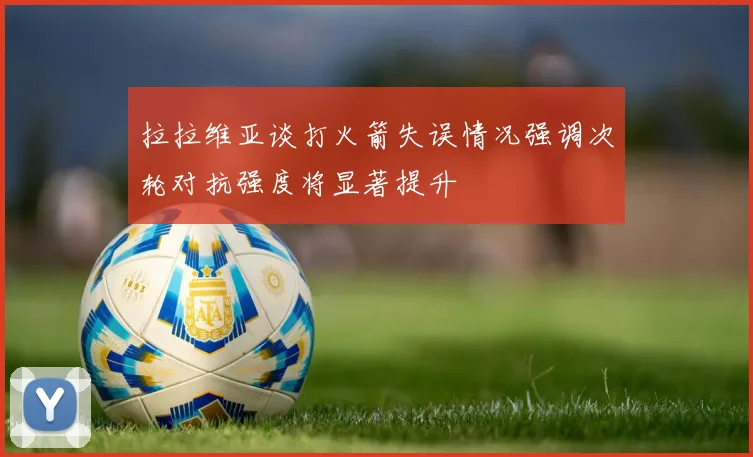 拉拉维亚谈打火箭失误情况强调次轮对抗强度将显著提升