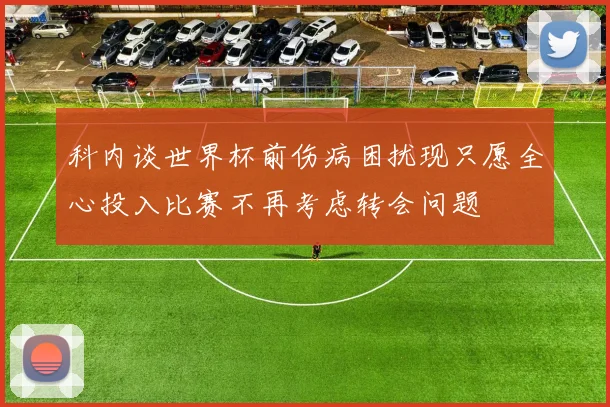 科内谈世界杯前伤病困扰现只愿全心投入比赛不再考虑转会问题
