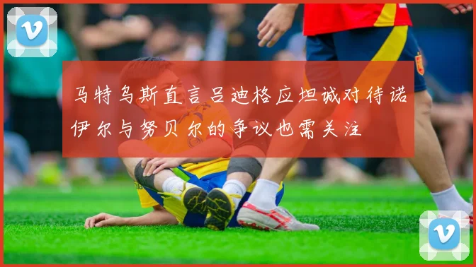 马特乌斯直言吕迪格应坦诚对待诺伊尔与努贝尔的争议也需关注